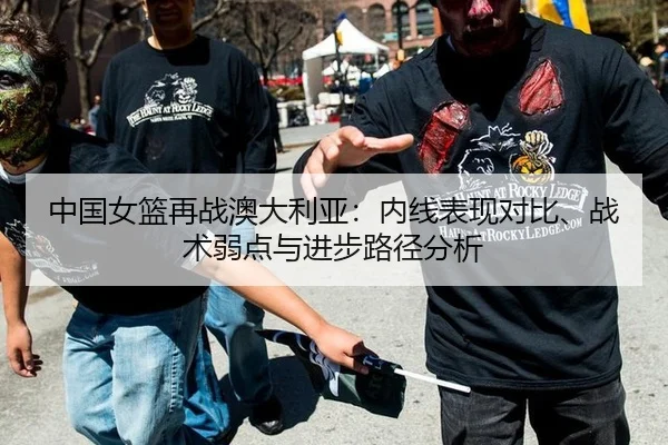 中国女篮再战澳大利亚：内线表现对比、战术弱点与进步路径分析